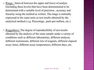 Range : Interval between the upper and lower of analyte
(including these levels) that have been demonstrated to be
determined with a suitable level of precision , accuracy and
linearity using the method as written. The range is normally
expressed in the same units as test results obtained by the
analytical method ( e.g. Percentage , parts per million, etc.).
 Ruggedness: The degree of reproducibility of test results
obtained by the analysis of the same sample under a variety of
conditions such as different laboratories, different analysts,
different instruments, different lots of reagents, different elapsed
assay times, different assay temperatures, different days, etc.
Monday, March 08, 2021 30
 