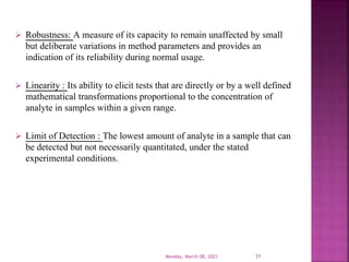  Robustness: A measure of its capacity to remain unaffected by small
but deliberate variations in method parameters and provides an
indication of its reliability during normal usage.
 Linearity : Its ability to elicit tests that are directly or by a well defined
mathematical transformations proportional to the concentration of
analyte in samples within a given range.
 Limit of Detection : The lowest amount of analyte in a sample that can
be detected but not necessarily quantitated, under the stated
experimental conditions.
Monday, March 08, 2021 31
 