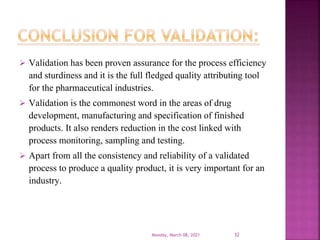  Validation has been proven assurance for the process efficiency
and sturdiness and it is the full fledged quality attributing tool
for the pharmaceutical industries.
 Validation is the commonest word in the areas of drug
development, manufacturing and specification of finished
products. It also renders reduction in the cost linked with
process monitoring, sampling and testing.
 Apart from all the consistency and reliability of a validated
process to produce a quality product, it is very important for an
industry.
Monday, March 08, 2021 32
 