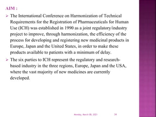 AIM :
 The International Conference on Harmonization of Technical
Requirements for the Registration of Pharmaceuticals for Human
Use (ICH) was established in 1990 as a joint regulatory/industry
project to improve, through harmonization, the efficiency of the
process for developing and registering new medicinal products in
Europe, Japan and the United States, in order to make these
products available to patients with a minimum of delay.
 The six parties to ICH represent the regulatory and research-
based industry in the three regions, Europe, Japan and the USA,
where the vast majority of new medicines are currently
developed.
Monday, March 08, 2021 34
 
