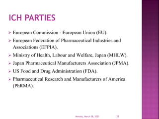  European Commission - European Union (EU).
 European Federation of Pharmaceutical Industries and
Associations (EFPIA).
 Ministry of Health, Labour and Welfare, Japan (MHLW).
 Japan Pharmaceutical Manufacturers Association (JPMA).
 US Food and Drug Administration (FDA).
 Pharmaceutical Research and Manufacturers of America
(PhRMA).
Monday, March 08, 2021 35
 