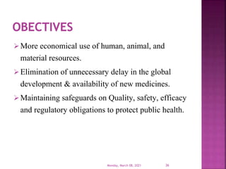 More economical use of human, animal, and
material resources.
Elimination of unnecessary delay in the global
development & availability of new medicines.
Maintaining safeguards on Quality, safety, efficacy
and regulatory obligations to protect public health.
Monday, March 08, 2021 36
 