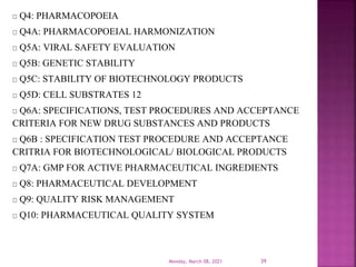 Q4: PHARMACOPOEIA
Q4A: PHARMACOPOEIAL HARMONIZATION
Q5A: VIRAL SAFETY EVALUATION
Q5B: GENETIC STABILITY
Q5C: STABILITY OF BIOTECHNOLOGY PRODUCTS
Q5D: CELL SUBSTRATES 12
Q6A: SPECIFICATIONS, TEST PROCEDURES AND ACCEPTANCE
CRITERIA FOR NEW DRUG SUBSTANCES AND PRODUCTS
Q6B : SPECIFICATION TEST PROCEDURE AND ACCEPTANCE
CRITRIA FOR BIOTECHNOLOGICAL/ BIOLOGICAL PRODUCTS
Q7A: GMP FOR ACTIVE PHARMACEUTICAL INGREDIENTS
Q8: PHARMACEUTICAL DEVELOPMENT
Q9: QUALITY RISK MANAGEMENT
Q10: PHARMACEUTICAL QUALITY SYSTEM
Monday, March 08, 2021 39
 