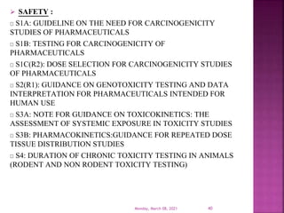  SAFETY :
S1A: GUIDELINE ON THE NEED FOR CARCINOGENICITY
STUDIES OF PHARMACEUTICALS
S1B: TESTING FOR CARCINOGENICITY OF
PHARMACEUTICALS
S1C(R2): DOSE SELECTION FOR CARCINOGENICITY STUDIES
OF PHARMACEUTICALS
S2(R1): GUIDANCE ON GENOTOXICITY TESTING AND DATA
INTERPRETATION FOR PHARMACEUTICALS INTENDED FOR
HUMAN USE
S3A: NOTE FOR GUIDANCE ON TOXICOKINETICS: THE
ASSESSMENT OF SYSTEMIC EXPOSURE IN TOXICITY STUDIES
S3B: PHARMACOKINETICS:GUIDANCE FOR REPEATED DOSE
TISSUE DISTRIBUTION STUDIES
S4: DURATION OF CHRONIC TOXICITY TESTING IN ANIMALS
(RODENT AND NON RODENT TOXICITY TESTING)
Monday, March 08, 2021 40
 