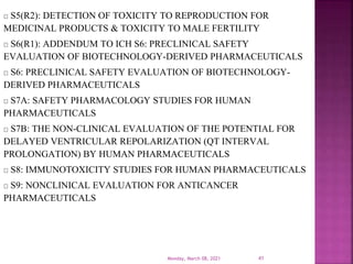 S5(R2): DETECTION OF TOXICITY TO REPRODUCTION FOR
MEDICINAL PRODUCTS & TOXICITY TO MALE FERTILITY
S6(R1): ADDENDUM TO ICH S6: PRECLINICAL SAFETY
EVALUATION OF BIOTECHNOLOGY-DERIVED PHARMACEUTICALS
S6: PRECLINICAL SAFETY EVALUATION OF BIOTECHNOLOGY-
DERIVED PHARMACEUTICALS
S7A: SAFETY PHARMACOLOGY STUDIES FOR HUMAN
PHARMACEUTICALS
S7B: THE NON-CLINICAL EVALUATION OF THE POTENTIAL FOR
DELAYED VENTRICULAR REPOLARIZATION (QT INTERVAL
PROLONGATION) BY HUMAN PHARMACEUTICALS
S8: IMMUNOTOXICITY STUDIES FOR HUMAN PHARMACEUTICALS
S9: NONCLINICAL EVALUATION FOR ANTICANCER
PHARMACEUTICALS
Monday, March 08, 2021 41
 