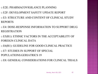 E2E: PHARMACOVIGILANCE PLANNING
E2F: DEVELOPMENT SAFETY UPDATE REPORT
E3: STRUCTURE AND CONTENT OF CLINICAL STUDY
REPORTS
E4: DOSE-RESPONSE INFORMATION TO SUPPORT DRUG
REGISTRATION
E5(R1): ETHNIC FACTORS IN THE ACCEPTABILITY OF
FOREIGN CLINICAL DATA
E6(R1): GUIDELINE FOR GOOD CLINICAL PRACTICE
E7: STUDIES IN SUPPORT OF SPECIAL
POPULATIONS:GERIATRICS 19
E8: GENERAL CONSIDERATIONS FOR CLINICAL TRIALS
Monday, March 08, 2021 43
 