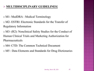  MULTIDISCIPLINARY GUIDELINES:
M1- MedDRA : Medical Terminology
M2- ESTRI: Electronic Standards for the Transfer of
Regulatory Information
M3- (R2): Nonclinical Safety Studies for the Conduct of
Human Clinical Trials and Marketing Authorization for
Pharmaceuticals
M4- CTD: The Common Technical Document
M5 : Data Elements and Standards for Drug Dictionaries
Monday, March 08, 2021 45
 