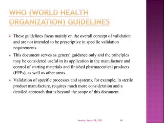  These guidelines focus mainly on the overall concept of validation
and are not intended to be prescriptive in specific validation
requirements.
 This document serves as general guidance only and the principles
may be considered useful in its application in the manufacture and
control of starting materials and finished pharmaceutical products
(FPPs), as well as other areas.
 Validation of specific processes and systems, for example, in sterile
product manufacture, requires much more consideration and a
detailed approach that is beyond the scope of this document.
Monday, March 08, 2021 46
 