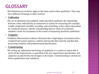 The definitions given below apply to the terms used in these guidelines. They may
have different meanings in other contexts.
 Calibration
The set of operations that establish, under specified conditions, the relationship
between values indicated by an instrument or system for measuring (for example,
weight, temperature and pH), recording, and controlling, or the values represented
by a material measure, and the corresponding known values of a reference
standard. Limits for acceptance of the results of measuring should be established.
 Computer
Validation Documented evidence which provides a high degree of assurance that a
computerized system analyses, controls and records data correctly and that data
processing complies with predetermined specifications.
 Commissioning
The setting up, adjustment and testing of equipment or a system to ensure that it
meets all the requirements, as specified in the user requirement specification, and
capacities as specified by the designer or developer. Commissioning is carried out
before qualification and validation.
Monday, March 08, 2021 47
 