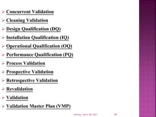  Concurrent Validation
 Cleaning Validation
 Design Qualification (DQ)
 Installation Qualification (IQ)
 Operational Qualification (OQ)
 Performance Qualification (PQ)
 Process Validation
 Prospective Validation
 Retrospective Validation
 Revalidation
 Validation
 Validation Master Plan (VMP)
Monday, March 08, 2021 48
 