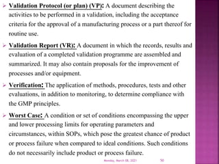  Validation Protocol (or plan) (VP): A document describing the
activities to be performed in a validation, including the acceptance
criteria for the approval of a manufacturing process or a part thereof for
routine use.
 Validation Report (VR): A document in which the records, results and
evaluation of a completed validation programme are assembled and
summarized. It may also contain proposals for the improvement of
processes and/or equipment.
 Verification: The application of methods, procedures, tests and other
evaluations, in addition to monitoring, to determine compliance with
the GMP principles.
 Worst Case: A condition or set of conditions encompassing the upper
and lower processing limits for operating parameters and
circumstances, within SOPs, which pose the greatest chance of product
or process failure when compared to ideal conditions. Such conditions
do not necessarily include product or process failure.
Monday, March 08, 2021 50
 