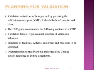  Validation activities can be organized by preparing the
validation master plan (VMP). It should be brief, concise and
clear.
 The EEC guide recommends the following contents in a VMP.
 Validation Policy Organizational structure of validation
activities.
 Summary of facilities, systems, equipment and processes to be
validated.
 Documentation format Planning and scheduling Change
control reference to exiting documents.
Monday, March 08, 2021 5
 