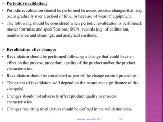  Periodic revalidation:
• Periodic revalidation should be performed to assess process changes that may
occur gradually over a period of time, or because of wear of equipment.
• The following should be considered when periodic revalidation is performed:
master formulae and specifications; SOPs; records (e.g. of calibration,
maintenance and cleaning); and analytical methods.
 Revalidation after change:
• Revalidation should be performed following a change that could have an
effect on the process, procedure, quality of the product and/or the product
characteristics.
• Revalidation should be considered as part of the change control procedure.
• The extent of revalidation will depend on the nature and significance of the
change(s).
• Changes should not adversely affect product quality or process
characteristics.
• Changes requiring revalidation should be defined in the validation plan.
Monday, March 08, 2021 51
 