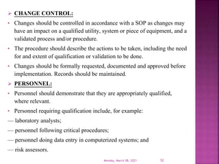  CHANGE CONTROL:
• Changes should be controlled in accordance with a SOP as changes may
have an impact on a qualified utility, system or piece of equipment, and a
validated process and/or procedure.
• The procedure should describe the actions to be taken, including the need
for and extent of qualification or validation to be done.
• Changes should be formally requested, documented and approved before
implementation. Records should be maintained.
 PERSONNEL:
• Personnel should demonstrate that they are appropriately qualified,
where relevant.
• Personnel requiring qualification include, for example:
— laboratory analysts;
— personnel following critical procedures;
— personnel doing data entry in computerized systems; and
— risk assessors.
Monday, March 08, 2021 52
 