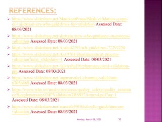  https://www.slideshare.net/ManikantPrasadShah/validation-scope-
of-validation-urs-who-guidelines-for-validation Assessed Date:
08/03/2021
 https://www.slideshare.net/shettyuc/new-who-guidance-on-process-
validation Assessed Date: 08/03/2021
 https://www.slideshare.net/Anshul2593/ich-guidelines-72292250
 https://www.slideshare.net/rks19761/pharmaceutical-process-
validation?next_slideshow=1 Assessed Date: 08/03/2021
 https://www.slideshare.net/dalvirahul16/pharmaceutical-validation-
ppt Assessed Date: 08/03/2021
 https://www.slideshare.net/sagarsavale1/cleaning-validation-
62056468 Assessed Date: 08/03/2021
 https://www.who.int/medicines/areas/quality_safety/quality_assuran
ce/SupplementaryGMPValidationTRS937Annex4.pdf?ua=1
Assessed Date: 08/03/2021
 https://www.slideshare.net/ssuserfe3019/ich-who-guidelines-on-
validation Assessed Date: 08/03/2021
Monday, March 08, 2021 53
 