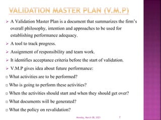  A Validation Master Plan is a document that summarizes the firm’s
overall philosophy, intention and approaches to be used for
establishing performance adequacy.
 A tool to track progress.
 Assignment of responsibility and team work.
 It identifies acceptance criteria before the start of validation.
 V.M.P gives idea about future performance:
What activities are to be performed?
Who is going to perform these activities?
When the activities should start and when they should get over?
What documents will be generated?
What the policy on revalidation?
Monday, March 08, 2021 7
 