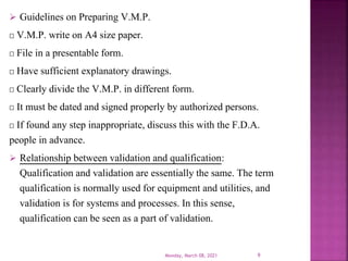  Guidelines on Preparing V.M.P.
V.M.P. write on A4 size paper.
File in a presentable form.
Have sufficient explanatory drawings.
Clearly divide the V.M.P. in different form.
It must be dated and signed properly by authorized persons.
If found any step inappropriate, discuss this with the F.D.A.
people in advance.
 Relationship between validation and qualification:
Qualification and validation are essentially the same. The term
qualification is normally used for equipment and utilities, and
validation is for systems and processes. In this sense,
qualification can be seen as a part of validation.
Monday, March 08, 2021 9
 