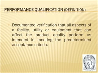    Documented verification that all aspects of
    a facility, utility or equipment that can
    affect the product quality perform as
    intended in meeting the predetermined
    acceptance criteria.




                                                  29
 