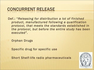 Def.: “Releasing for distribution a lot of finished
  product, manufactured following a qualification
  protocol, that meets the standards established in
  the protocol, but before the entire study has been
  executed”.

   Orphan Drugs

   Specific drug for specific use

   Shor t Shelf-life radio pharmaceuticals


                                                   37
 