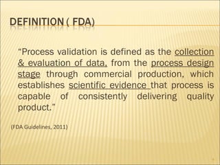 “Process validation is defined as the collection
  & evaluation of data, from the process design
  stage through commercial production, which
  establishes scientific evidence that process is
  capable of consistently delivering quality
  product.”
(FDA Guidelines, 2011)




                                                 4
 