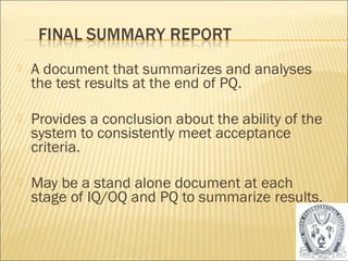    A document that summarizes and analyses
    the test results at the end of PQ.

   Provides a conclusion about the ability of the
    system to consistently meet acceptance
    criteria.

   May be a stand alone document at each
    stage of IQ/OQ and PQ to summarize results.


                                                     41
 
