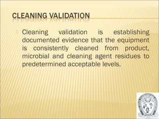    Cleaning validation is establishing
    documented evidence that the equipment
    is consistently cleaned from product,
    microbial and cleaning agent residues to
    predetermined acceptable levels.




                                               46
 
