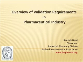 Overview of Validation Requirements
                 in
      Pharmaceutical Industry



                                     Kaushik Desai
                                       Chairman,
                      Industrial Pharmacy Division
                Indian Pharmaceutical Association
                             www.ipapharma.org

                                                     1
 