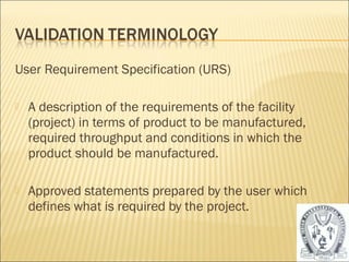 User Requirement Specification (URS) 
 A description of the requirements of the facility 
(project) in terms of product to be manufactured, 
required throughput and conditions in which the 
product should be manufactured. 
 Approved statements prepared by the user which 
defines what is required by the project. 
12 
 