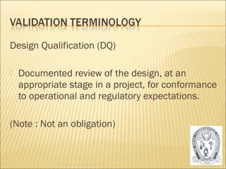 Design Qualification (DQ) 
 Documented review of the design, at an 
appropriate stage in a project, for conformance 
to operational and regulatory expectations. 
(Note : Not an obligation) 
13 
 