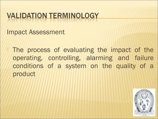 Impact Assessment 
 The process of evaluating the impact of the 
operating, controlling, alarming and failure 
conditions of a system on the quality of a 
product 
14 
 