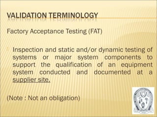 Factory Acceptance Testing (FAT) 
 Inspection and static and/or dynamic testing of 
systems or major system components to 
support the qualification of an equipment 
system conducted and documented at a 
supplier site. 
(Note : Not an obligation) 
15 
 