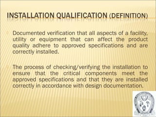  Documented verification that all aspects of a facility, 
utility or equipment that can affect the product 
quality adhere to approved specifications and are 
correctly installed. 
 The process of checking/verifying the installation to 
ensure that the critical components meet the 
approved specifications and that they are installed 
correctly in accordance with design documentation. 
16 
 