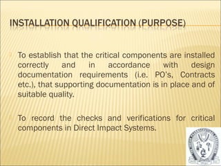  To establish that the critical components are installed 
correctly and in accordance with design 
documentation requirements (i.e. PO’s, Contracts 
etc.), that supporting documentation is in place and of 
suitable quality. 
 To record the checks and verifications for critical 
components in Direct Impact Systems. 
17 
 