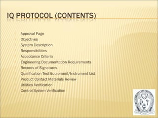  Approval Page 
 Objectives 
 System Description 
 Responsibilities 
 Acceptance Criteria 
 Engineering Documentation Requirements 
 Records of Signatures 
 Qualification Test Equipment/Instrument List 
 Product Contact Materials Review 
 Utilities Verification 
 Control System Verification 
18 
 