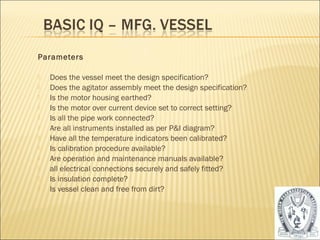 Parameters 
 Does the vessel meet the design specification? 
 Does the agitator assembly meet the design specification? 
 Is the motor housing earthed? 
 Is the motor over current device set to correct setting? 
 Is all the pipe work connected? 
 Are all instruments installed as per P&I diagram? 
 Have all the temperature indicators been calibrated? 
 Is calibration procedure available? 
 Are operation and maintenance manuals available? 
 all electrical connections securely and safely fitted? 
 Is insulation complete? 
 Is vessel clean and free from dirt? 
20 
 