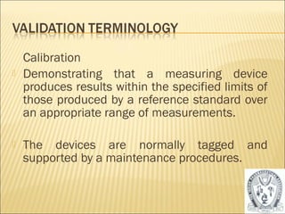 Calibration 
 Demonstrating that a measuring device 
produces results within the specified limits of 
those produced by a reference standard over 
an appropriate range of measurements. 
 The devices are normally tagged and 
supported by a maintenance procedures. 
22 
 