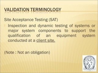 Site Acceptance Testing (SAT) 
 Inspection and dynamic testing of systems or 
major system components to support the 
qualification of an equipment system 
conducted at a client site. 
(Note : Not an obligation) 
23 
 