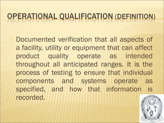  Documented verification that all aspects of 
a facility, utility or equipment that can affect 
product quality operate as intended 
throughout all anticipated ranges. It is the 
process of testing to ensure that individual 
components and systems operate as 
specified, and how that information is 
recorded. 
24 
 