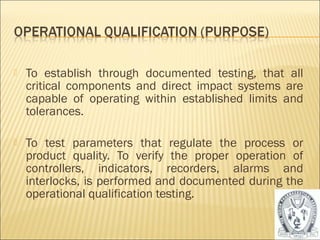  To establish through documented testing, that all 
critical components and direct impact systems are 
capable of operating within established limits and 
tolerances. 
 To test parameters that regulate the process or 
product quality. To verify the proper operation of 
controllers, indicators, recorders, alarms and 
interlocks, is performed and documented during the 
operational qualification testing. 
25 
 