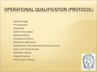  Approval page 
 Pre-requisites 
 Objectives 
 System Description 
 Responsibilities 
 Acceptance Criteria 
 Records of signatures 
 Qualification test Equipment/Instruments list 
 Alarm and Interlocks test 
 Operation testing 
 Capacity testing 
 Power failure testing 
26 
 
