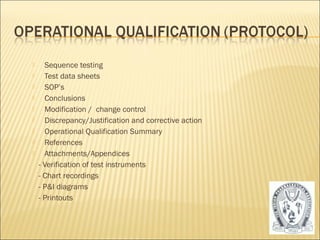  Sequence testing 
 Test data sheets 
 SOP’s 
 Conclusions 
 Modification / change control 
 Discrepancy/Justification and corrective action 
 Operational Qualification Summary 
 References 
 Attachments/Appendices 
- Verification of test instruments 
- Chart recordings 
- P&I diagrams 
- Printouts 
27 
 