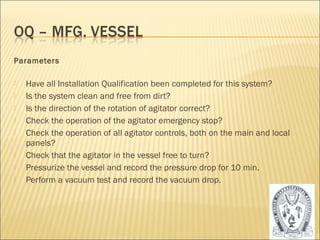 Parameters 
 Have all Installation Qualification been completed for this system? 
 Is the system clean and free from dirt? 
 Is the direction of the rotation of agitator correct? 
 Check the operation of the agitator emergency stop? 
 Check the operation of all agitator controls, both on the main and local 
panels? 
 Check that the agitator in the vessel free to turn? 
 Pressurize the vessel and record the pressure drop for 10 min. 
 Perform a vacuum test and record the vacuum drop. 
28 
 