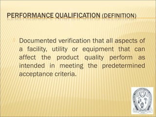  Documented verification that all aspects of 
a facility, utility or equipment that can 
affect the product quality perform as 
intended in meeting the predetermined 
acceptance criteria. 
29 
 
