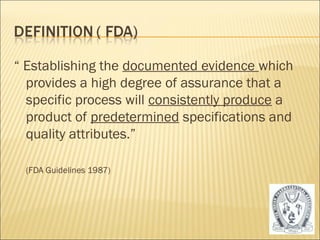 “ Establishing the documented evidence which 
provides a high degree of assurance that a 
specific process will consistently produce a 
product of predetermined specifications and 
quality attributes.” 
(FDA Guidelines 1987) 
3 
 