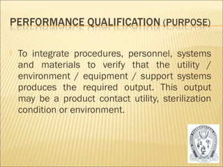  To integrate procedures, personnel, systems 
and materials to verify that the utility / 
environment / equipment / support systems 
produces the required output. This output 
may be a product contact utility, sterilization 
condition or environment. 
30 
 