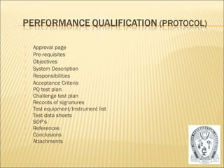  Approval page 
 Pre-requisites 
 Objectives 
 System Description 
 Responsibilities 
 Acceptance Criteria 
 PQ test plan 
 Challenge test plan 
 Records of signatures 
 Test equipment/Instrument list 
 Test data sheets 
 SOP’s 
 References 
 Conclusions 
 Attachments 
31 
 