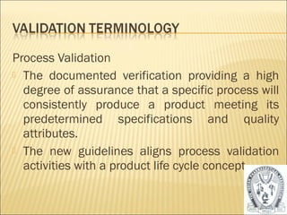 Process Validation 
 The documented verification providing a high 
degree of assurance that a specific process will 
consistently produce a product meeting its 
predetermined specifications and quality 
attributes. 
 The new guidelines aligns process validation 
activities with a product life cycle concept. 
32 
 