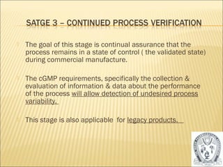  The goal of this stage is continual assurance that the 
process remains in a state of control ( the validated state) 
during commercial manufacture. 
 The cGMP requirements, specifically the collection & 
evaluation of information & data about the performance 
of the process will allow detection of undesired process 
variability. 
 This stage is also applicable for legacy products. 
38 
 