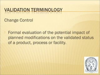 Change Control 
 Formal evaluation of the potential impact of 
planned modifications on the validated status 
of a product, process or facility. 
39 
 