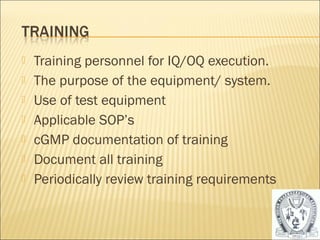  Training personnel for IQ/OQ execution. 
 The purpose of the equipment/ system. 
 Use of test equipment 
 Applicable SOP’s 
 cGMP documentation of training 
 Document all training 
 Periodically review training requirements 
40 
 
